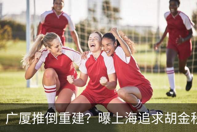 广厦推倒重建？曝上海追求胡金秋欲组豪阵 篮协新政让国企形成垄断
